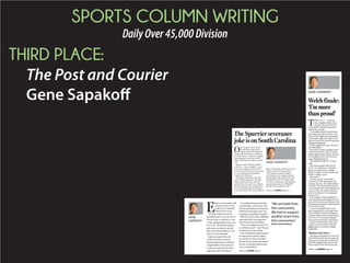 SPORTS COLUMN WRITING
DailyOver45,000Division
THIRD PLACE:
The Post and Courier
Gene Sapakoff
O
nly the great Bear Bryant
trumps Steve Spurrier for
impact within the hallowed
annals of Southeastern Conference
football history. A Heisman Trophy,
passing game innovation and all
those coaching wins make it a close
call.
Spurrier achievements at South
Carolina — three straight 11-2 sea-
sons, five straight wins over Clem-
son, four bowl victories in four years
— are not likely to be equaled in
Taylor Swift’s lifetime.
The legion of pundits across the
country blasting Spurrier for quit-
ting on the Gamecocks miss the
point. His heart wasn’t in it when he
left the Gamecocks last week with a
2-4 record following a drubbing at
LSU, and he knew the team would be
better off with the enthusiasm of any
interim coach to be named later.
But shame on South Carolina
now that the cash-strapped school
has decided to pay Spurrier his full
$4,028,000 for 2015. Though South
Carolina considers the post-quitting
payment due Spurrier a $900,000
payoff, Spurrier deserves only
The Spurrier severance
joke is on South Carolina
GENE SAPAKOFF
Please see SAPAKOFF,Page C4
E
lation crossed paths with
excitement last week in
a hallway at Columbia’s
Colonial Life Arena.
The Burke High School boys
basketball team was on the way to
a locker room to celebrate a Class
A state championship victory over
Fox Creek. The Bishop England
girls team was about to take the
floor and defeat Pendleton in the
Class AA state title game.
Sophomore guard Hannah
Corbett was first in a line of
Bishop England players offering
congratulations. She made sure
to add extra emphasis for Burke
sophomore Sidney Robinson.
“I was high-fiving everyone that
came through,” Corbett said. “But
that one guy (Robinson) had played
really hard in the game and I was
not going to miss high-fiving him.”
Robinson and his fellow Bulldogs
responded with encouragement
that echoed down the hallway.
“They were yelling ‘You did it!’ at
us,” Robinson said. “I said ‘Now go
out there and do your thing.’ ”
Two of Charleston’s oldest schools
are separated by culture, politics,
race and the 14 miles of roadway
between Burke’s peninsula campus
and the vast Bishop England prop-
erty on Daniel Island.
GENE
SAPAKOFF
“We are both from
the Lowcountry.
We had to support
another team from
the Lowcountry.”
Burke’s Sidney Robinson
Please see SAPAKOFF,Page C7
GENE SAPAKOFF
TAMPA, FLA. — One last
time, Aleighsa Welch sat in
a locker room full of her be-
loved South Carolina teammates
and led by example.
“A comeback doesn’t really mean
anything if you don’t finish it,” the
Goose Creek High School graduate
said Sunday night after almost will-
ing the Gamecocks into the national
championship game.
Welch fought back tears. Her eyes
were bloodshot.
She tried so hard in guiding South
Carolina back from a late 12-point
deficit against Notre Dame, she had
to be helped off the court by team-
mate Khadijah Sessions.
“She almost fell down,” Sessions
said.
The Irish escaped with a 66-65
victory in a Final Four semifinal
game at Amalie Arena, ending
South Carolina’s dream season and
Welch’s college career.
More tears.
“It’s like family,” said Welch, a
6-0 forward. “My teammates, my
coaches, the fans. The relationships
I’ve built. That’s the hardest part to
come to grips with, knowing that my
career is over. No matter what hap-
pens in my future, it’s not going to
be the same.”
What a game. Welch grabbed 14
rebounds. She scored eight of her 10
points in the final nine minutes. Her
last basket put South Carolina ahead
65-64 with 1:12 left.
It was everything Welch could
have imagined four years ago when
she joined the Gamecock program
as Dawn Staley’s first in-state signee:
Four NCAA Tournament appear-
ances, three Sweet 16s, a Final Four.
South Carolina’s three-year team
captain was one minute from the
biggest game in women’s college
basketball.
‘Business trip’ focus
Clawing into position to knock off
Notre Dame at the end was a grand
achievement for South Carolina. It’s
the fifth straight Final Four for the
Irish, a big first for the Gamecocks.
Welch finale:
‘I’m more
than proud’
Please see SAPAKOFF,Page C2
 