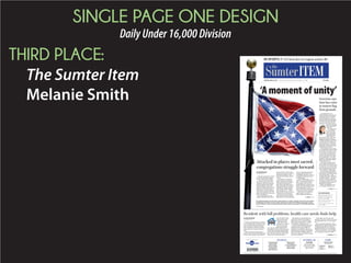 PAGE ONE DESIGN PORTFOLIO
DailyOver45,000Division
FIRST PLACE:
The State
Meredith Sheffer TUESDAY, MARCH 10, 2015 | THESTATE.COM
125TH YEAR, NO. 21 | SOUTH CAROLINA'S NEWSPAPER | $1.00 | COPYRIGHT © 2015 | CAPITAL FINAL
Index: Business, B7 | Classified, C8 | Comics, C6 | Opinion, C2
Weather: 8 a.m. Partly cloudy, 54 | 1 p.m. Mostly cloudy, 74| 7 p.m. Partly cloudy, 76 A10 • Almanac: Yesterday’s High 74 | Low 36| Precipitation 0 as of 5 p.m.
MUM’S THE WORD
Head strength coach Joe
Connolly and the Gamecocks
are hard at work but not
talking about it. Page B1
TODAY’S DEAL
ROY'S GRILLE
$10 for $20 for food  drink!
(comes as 2 $10 vouchers)
Go to columbia.dealsaver.com.
AIKEN COUNTY — Five seconds don’t
go by without one of the Old English
black-breasted red gamecocks belt-
ing out a boisterous crow.
Mary Snelling and husband, Ron
Albertelli, don’t mind the noise.
These gamecocks are family.
The most well-known of the
brood is Sir Big Spur, who lives on
the nearly 30-acre property with
some horses, a few of his own rela-
tives and other feathered friends.
For 16 years, Sir Big Spur and his
predecessors have become family to
the many South Carolina fans
they’ve encountered at Williams-
Brice Stadium, Sarge Frye Field,
Carolina Stadium and dozens of
road venues. While he is not called
upon to help his on-field counter-
parts wearing USC jerseys, it’s in his
blood to battle.
“These gamecocks are born to
fight,” Snelling said. “They are very
fierce and competitive. It’s a perfect
mascot.”
Snelling, a USC alumnus and die-
hard fan, received her first rooster
as a pet from her father. Cocky Doo-
dle Lou was the original live mascot,
named after coach Lou Holtz, and
becamethefirstSirBigSpur.Hewas
renamed as a tribute to the cos-
Sir Big
Spur like
family
to fans
The feistiest
Gamecock of them
all is a born fighter
By DWAYNE MCLEMORE
dmclemore@thestate.com
GAMECOCKS’
GREATEST
FANS
VIDEOS
Second of six
videos at
GoGame-
cocks.com
Tuesday:
Meet Mary
Snelling, Ron
Albertelli and
the live
Gamecocks
mascot Sir
Big Spur.
Coming
Wednesday:
Kirk Hollings-
worth, who
one baseball
legend called
“my favorite
Gamecock
fan of all
time”
Already online:
Chris Young,
the Gameday
Warrior
SEE GAMECOCK PAGE A7
Online retailer Amazon is adding 500 jobs
at its distribution center near Cayce.
The Seattle-based company confirmed
the step Monday as spokeswoman Kelly
Cheeseman said the firm “is hiring to meet
growing customer demand.”
Amazon’s confirmation came after some
Midlands business and political leaders
were told of its decision over the weekend.
The expansion will bring the full-time
staff at the center to nearly 2,500 workers,
company officials said. Hundreds of tempo-
rary workers also are hired yearly.
“This expansion is terrific news for the
Midlands community,” Gov. Nikki Haley
said in a statement. “We look forward to
watching Amazon continue to grow here for
many years to come.”
EXCLUSIVE
Amazon
to add
500 jobs
at CayceExpansion will bring full-time
staff to distribution center
to nearly 2,500 workers
By TIM FLACH
tflach@thestate.com
SEE AMAZON PAGE A7
A stone bridge abutment
that had stood for more than
two centuries along the
Broad River in Columbia was
toppled during sewage line
work last month.
City contractors upgrad-
ingasewagelinestrayedout-
side the 15-foot utility ease-
ment, also creating severe
erosion problems in several
backyards in the riverfront
neighborhood along Castle
Road.
“No warning. No knock on
the door. No explanation,”
said David Brinkman, who
owns the land where the
bridge abutment perched. “I
guess it only took a few hours
to obliterate a structure that
BROAD RIVER STRUCTURE | BULLDOZED
COLUMBIA HISTORY LOST
David
Brinkman
points out
granite
behind his
house that
more than
200 years
ago served
as a bridge
abutment.
JOEY HOLLEMAN/THE STATE
Workers topple 223-year-old abutment
By JOEY HOLLEMAN
jholleman@thestate.com
SEE LOST PAGE A7
PALMETTO PETS: Goodbye to Ciao, a 4-legged teacher without equal, C1
Equifax, Experian and
TransUnion plan to ease up
on consumers after intense
talks with new York’s
attorney general. They also
will make the effects of
medical debt on consumers’
credit scores less severe.
Page B7
FIXING CREDIT
REPORT ERRORS
TO GET EASIER
[ IN THE NEWS ]
FRIDAY, JULY 10, 2015 | THESTATE.COM
125TH YEAR, NO. 143 | SOUTH CAROLINA'S NEWSPAPER | $1.00 | COPYRIGHT © 2015 | CAPITAL FINAL
Index: Business, B6 | Classified, B7 | Comics, C6 | Opinion, C2
Weather: 8 a.m. Sunny, 78 | 1 p.m. Partly cloudy, 97 | 7 p.m. Partly cloudy, 96 C8 • Almanac: Yesterday’s High 97 | Low 78 | Precipitation 0” (as of 5 p.m.)
I
T IS THE PEARL BLUE PEEP OF DAY. All night the
Palmetto sky was seized with the aurora and alchemy of
the remarkable. A blazing canopy of newly minted light
fluttered in while we slept. We are not free to go on as if
nothing happened yesterday, not free to cheer as if all our
prayers have finally been answered today. We are free, only, to
search the yonder of each other’s faces, as we pass by, tip our
hat, hold a door ajar, asking silently who are we now? Blood
spilled in battle is two-headed: horror and sweet revelation.
Let us put the cannons of our eyes away forever. Our one and
only Civil War is done. Let us tilt, rotate, strut on. If we, the
living, do not give our future the same honor as the sacred
dead – of then and now – we lose everything. The gardenia air
feels lighter on this new day, guided now by iridescent fireflies,
those atom-like creatures of our hot summer nights, now
begging us to team up and search with them for that which
brightens every darkness. It will be just us again, alone,
beneath the swirling indigo sky of South Carolina, working on
the answer to our great day’s question: Who are we now?
What new human cosmos can be made of this tempest of
tears, this upland of inconsolable jubilation? In all our
lifetimes, finally, this towering undulating moment is here.
Nikky Finney
9 July, 2015
A New Day
Dawns
INSIDE TODAY
A historic moment for South Carolina, Page A3
More about poet Nikky Finney, a “daughter of South Carolina,” Page A2
Sports: NCAA lifts its ban on South Carolina hosting postseason events, Page B1
Inside: NAACP to lift tourism boycott, Page A5
Palmetto: Robert Ariail on the flag issue through the years, Page C1
AT THESTATE.COM
Video: Nikky Finney reads her poem.
Live coverage of the flag lowering at 10 a.m.
CONFEDERATE FLAG COMES DOWN
125TH YEAR, NO. 144 | SOUTH CAROLINA'S NEWSPAPER | $1.00 | COPYRIGHT © 2015 | CAPITAL FINAL
T
he brief solemn ceremony that ended the Confederate flag’s 54 years at the S.C. State House on
Friday took place before a crowd of 10,000 that chanted and cheered loudly. Their voices rose
when three S.C. State Highway Patrol troopers stood inside an iron fence and started lowering
the Civil War banner to furl it. Across the Capitol lawn, Gov. Nikki Haley and a number of current and
formerstateleadersmadenospeeches,butstood silently,watchingthehistorytheymadeinanswerto
nine African-American churchgoers being gunned down in Charleston last month.
STORY PAGE A4
TIM DOMINICK/TDOMINICK@THESTATE.COM
SC turns page
in history book
VOICES IN THE CROWD
Some moments experienced
among the 10,000 onlookers who
gathered at the S.C. State House
to witness the removal of the flag.
Page A4
DYLANN ROOF GUN SNAFU
A mistake by the FBI that allowed accused
Charleston church shooter Dylann Roof to
purchase a gun drew a pledge for an probe
by a S.C. elected leader.
Page A5
PHOTO PAGES
Images from a historic day in South
Carolina when an icon of the Confed-
eracy left the State House grounds for
the last time
Pages 6-7
Index: Business, B6
Classified, B7 | Comics, C6
Weather, C8
 