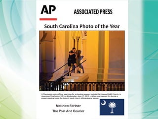 South Carolina Photo of the Year
A Charleston police officer searches for a shooting suspect outside the Emanuel AME Church, in
downtown Charleston, S.C. on Wednesday, June 17, 2015. A white man opened fire during a
prayer meeting inside the historic black church killing several people.
Matthew Fortner
The Post And Courier
 