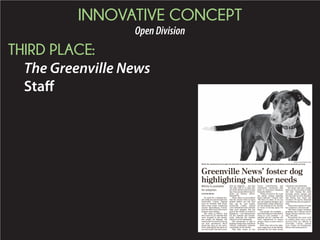 INNOVATIVE CONCEPT
OpenDivision
THIRD PLACE:
The Greenville News
Staff
On April 30, a whippet-bor-
dercolliemixwasbroughtinto
Greenville County Animal
Care on Furman Hall Road.
She’d been found wandering
around Spartanburg County,
and was delivered to the area’s
primary open shelter.
Her name is Whirly. And
she is one of 1,227 animals that
were brought to the shelter
last month. On Monday, she
cametotheGreenvilleNewsas
our first newshound. She’ll
spend her days in our news-
room, helping lift the spirits of
our news staff. But she’s avail-
able for adoption — just like
the other 400 or so dogs that
areintheshelteronanaverage
day.Youcanalsofollowherex-
ploits on Twitter, @New-
shoundGVL.
Often, there is a perception
that the stories from an open
animal shelter are sad. And
they can be. Last month,
Greenville County Animal
Care euthanized more animals
than were adopted. But the
goal of the shelter is rooted in
happiness — providing homes
for the animals and dramat-
ically reducing the number
that have to be euthanized.
The community is vital to
helpingchangethat,saidPaula
Church, community relations
coordinator at the shelter.
That help comes in two
forms: Contributions, and
community awareness that
leads to increased adoptions
from the shelter.
“What we need to do is get
the public behind adopting
these animals,” Church said.
“We have so many. If we can
get our adoption numbers up it
would make a huge difference
for the animals at our facility
in terms of having space for
them.”
Last month, for example —
themonththatsawthatshelter
bring in 1,227 animals — it
adopted out 337. Another 347
were transferred to rescue
groups. There is more work to
be done.
Betty Star, who is the adop-
tions supervisor at the shelter,
stressed the two other needs:
volunteers and donations.
For those who can’t adopt,
these are two avenues to help,
she said. Among the most
pressing needs: canned and
dry dog and cat food, blankets
and towels, new socks and
sweaters. Of course, financial
contributions also are appreci-
ated.
There also is plenty of room
for volunteers, Church said.
“We have a huge volunteer
program, but it always can be
bigger.Wehavejobsforevery-
one,” she said.
Throughout this week we’ll
be talking about more of the
services that are offered at
Greenville County Animal
Care. Follow our Newshound,
Whirly, @NewshoundGVL.
MYKAL MCELDOWNEY/STAFF
Whirly the newshound was brought into Greenville County Animal Care last month after being found wandering around Spartanburg County.
Greenville News’ foster dog
highlighting shelter needs
Whirly is available
for adoption
STEVEN BRUSS
 
