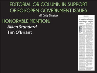EDITORIAL OR COLUMN IN SUPPORT
OF FOI/OPEN GOVERNMENT ISSUES
AllDailyDivision
HONORABLE MENTION:
Aiken Standard
Tim O’Briant
BY TIM O’BRIANT
tobriant@aikenstandard.com
The true measure ofintegrity is
doingwhatisrightandjusteven
whennoone
is looking.
Onthe
otherextreme,
choosingto
dothewrong
thingunder
thewatchful
eyesofoth-
ers,as the
Aiken County
SchoolBoard
didthisweek, isnothinglessthan
reminderofSouthCarolina’s
Freedom ofInformation,orFOI,
legal requirements, delivered
-
eventhoughtheirownattorney
advised they likelyhad no legal
-
-
tionofstatelaw.Thetwo“no”
door session evenaftervoting
against it.
Iattendedthemeetingand
tookthejournalisticallyunusual
aforementionedFOIreminder
relatedtoSchoolBoardexecu-
tive sessions. Inthis case, they
voted toclose the meeting to
discuss negotiationsrelatedto
a contract when, infact, there
wasnocontractatall.Whatthey
on the searchfor a new district
closedsession todiscuss a letter
whichwasnotacontractinany
doorstodiscusshowtheywill
One might read this and assume
-
drels.Idonot.Infact,Ithinkthey
and hard toserve the childrenof
this community.Theyreceive
-
tions theymakeand,sometimes,
it easiertoconduct muchoftheir
withthemonthatcount.Noneof
that changes the laws that govern
thewaytheyhavetoconductthe
theFOIviolations involvedhere
don’trisetoWatergatelevelsor
ifthe Board chooses toconduct
whenhandlingsomethingtruly
controversial.Withcontrolofa
-
get –whichisfarmoretaxmoney
CountyCouncilandallthecity
councils inAikenCountycom-
Intheend,voterscanonlyeval-
theinterestsofthosetheyserve?
secretive discussions short circuit
Beyond those concerns ofdol-
-
-
district. Asthe court oflast resort
wouldtolerate selectiveadher-
oversee.Imagine the chaos ifev-
andchoosewhichclassroomrules
tofollowandwhichtoignorefor
hisorherownconvenience. From
-
are small and rarelyenforced – a
None ofus wants tosee such
willexaminetheirownactions
they hold.
that are so very critical to the
-
munity.
Tim O’Briant is the Aiken
Standard editor and director of
audience. He can be reached
at tobriant@aikenstandard.
com or 803-644-2380.
COLUMN
O’Briant
School board must
work to get it right
 