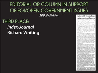 EDITORIAL OR COLUMN IN SUPPORT
OF FOI/OPEN GOVERNMENT ISSUES
AllDailyDivision
THIRD PLACE:
Index-Journal
Richard Whiting
McCormick County board
act as masters of people
McCormick County school district residents and
taxpayers, rest comfortably knowing that your school
board has everything under control.
No, wait. Make that rest comfortably knowing that
your school board controls everything.
You see, the board does not believe you need to fret
about who might be the interim superintendent to fill
the void left when William Wright resigned last month
to take the reins of a school district in his native North
Carolina. It seems the board has found six potential
candidates for the job and has been conducting inter-
views with them. The board will have its final set of
interviews Monday night and is poised to make its
selection Tuesday.
OnOct.16,theIndex-JournalfiledaFreedomofInfor-
mationActrequestwiththeschooldistrictinaneffortto
receivethenamesofthosebeingconsideredforthejob.
Followinglastweek’snewsthatsixhadbeenchosen,the
newspaperinquiredwhetheritwouldgetthosenamesin
advanceofTuesday’smeeting.Aresounding“no”iswhat
wegot.Itseemstheschoolboard,itsattorneyandschool
districtofficialsarenotatallinterestedinsharingthose
nameswiththepublicbeforetheyvote,eventhoughthey
clearlyhaveacandidateslistthatshouldbemadepublic
underthestatelaw.
Instead of providing names of those the board has
interviewed and plans to interview, meeting agendas
and minutes were sent via email to the newspaper
last Wednesday, with the following note: “Please find
attached the Board agendas and meeting minutes refer-
encing the selection of an Interim Superintendent. The
District will respond to your FOIA request within the
15-day window permitted under the statute. If circum-
stances permit, and we can respond to your request
prior to November 6th, we will do so.”
That note was from Shamika Long-Lane, executive
director of operations for the school district. What is
clear is this: The board will most likely make a deci-
sion Tuesday night and, rather than abide by the intent
and spirit of state law, the board intends to stretch
its response time by using the full 15-business day
window allotted public bodies to respond to FOIA
requests. Again, bear in mind the board clearly has
narrowed its search to six potential candidates, a list
it could and should have provided last week. Instead,
the response is to wiggle around the law a bit by invok-
ing the 15-day response time it has to comply with the
paper’s Oct. 16 request.
It was not lost on us that Long-Lane’s emails all end
with the following messages: “We, not Me” and a quote
from basketball great Michael Jordan that reads “Some
people want it to happen some people wish it to hap
 