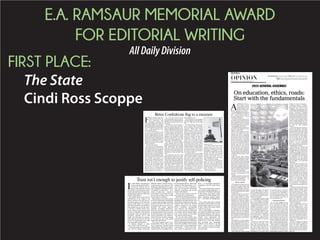 E.A. RAMSAUR MEMORIAL AWARD
FOR EDITORIAL WRITING
AllDailyDivision
FIRST PLACE:
The State
Cindi Ross Scoppe
F
OR 15 YEARS, South Car-
olina has lived with an un-
easy compromise, after
lawmakers removed the
Confederate flag from its wholly in-
appropriate position of sovereignty
atop the State House but then plant-
editinthemiddleofourstate’sfront
lawn — at the intersection of Ger-
vais and Main streets.
It was far too prominent a posi-
tion, but out of respect for the com-
promise, religious leaders, business
leaders,politicalleadersandoured-
itorial board waited. Waited for the
right time to reengage the debate, to
finally retire a symbol that is so very
hurtful to so very many of our fellow
South Carolinians.
That time has arrived.
The time has arrived because so
many good people of South Caroli-
na for the first time have recognized
the brutality that unvarnished rac-
ism inflicts on our black neighbors.
Because,they,we,reactedinembar-
rassed awe when the families of the
slain innocents forgave the monster
who invaded the sanctity of a
church prayer meeting and execut-
ed nine people, for the crime of be-
ing black. We recoiled in horror
when we saw the assassin drape
himself in the very flag that contin-
ued waving on our State House
grounds, even as a brokenhearted
state mourned the massacre at
Mother Emanuel A.M.E. Church.
The time has arrived because
those good people rose up in an un-
organized mass and demanded that
the flag be removed from the peo-
ple’s house.
The time has arrived because a
governor who became a governor
after she pledged allegiance to de-
fenders of the flag says the time has
arrived. Think of it as a Nixon goes
to China moment. And that gover-
nor didn’t simply issue orders; she
worked to line up support among
legislators who long have wanted
the flag removed from our State
House and among legislators who
have fought to defend its display.
The time has arrived because
elected officials black and white,
Republican and Democrat put aside
their partisanship and political
pride and in many cases personal
animosity toward the governor and
allowhertoreceivethecreditforthe
culmination of their decades-long
work.
It’s strange the way this works:
Removing the flag from the State
House grounds requires the leader-
ship of the sort that Gov. Haley and
so many other officials displayed on
Monday,butitsremovalismeaning-
less unless the people of South Car-
olina agree that it needs to be
moved. Indeed, the reason the 2000
compromise did not help our state
move past racial animosity was that
the people of South Carolina did not
come together to act.
This new effort to retire the flag to
a museum begins in the right spirit,
and Gov. Haley has set the right
tone.
As a flag defender, she was gra-
cious to those South Carolinians
who see the flag as a tribute to their
ancestors, whom they believe
fought bravely in defense of their
state. At a surreal news conference
on Monday, Gov. Haley spoke of the
“hate-filled murderer who mas-
sacred our brothers and sisters in
Charleston” having “a sick and
twisted view of the flag,” and de-
clared: “In no way does he reflect
the people in our state who respect,
and in many ways, revere it. Those
South Carolinians view the flag as a
symbol of respect, integrity and du-
ty. They also see it as a memorial, a
waytohonorancestorswhocameto
the service of their state during a
time of great conflict.”
As someone who was not willing
toallowourstatetobecomesynony-
mous with the emblems of hatred,
she was firm. “We are not going to
allow this symbol to divide us any
longer,” she said. “ The fact that peo-
ple are choosing to use it as a sign of
hate is something we cannot stand.
The fact that it causes pain to so ma-
ny is enough to move it from the
Capitol grounds — it is, after all, a
Capitol that belongs to all of us.”
It is, after all, a Capitol that be-
longs to all of us.
Gov. Haley’s call to action was an
important step, but it was a mere
firststep.Ourlegislatorsvotedover-
whelmingly on Tuesday to allow
themselves to engage this issue this
summer. But with every passing
day, they will hear from more con-
stituents whose hearts have not
been changed by the horror of last
week, who want no change.
Theymusthearfromus.LikeGov.
Haley, we must be respectful of
those who revere the flag. Like the
governor, we must be firm in our in-
sistence that it be retired to a mu-
seum, and done so in a way that
brings us all together.
The time has arrived.
Retire Confederate flag to a museum
TRACY GLANTZ/TGLANTZ@THESTATE.COM
I
T HAS BEEN astounding to
watch as Richland Sheriff Le-
on Lott has resisted, and re-
sisted, and continued to resist
the obvious, commonsense notion
that he shouldn’t be in charge of in-
vestigating his deputies when they
injure or kill citizens.
The sheriff offers up all sorts of
justifications as he clings to his
status as head of the only law en-
forcement agency in the state that
doesn’t invite SLED in to investi-
gate when its officers use deadly or
near-deadly force in the line of du-
ty: He has a citizens-reivew com-
mittee. He has a top notch lab. And
the one we suspect is his primary
motivation: That’s how big law en-
forcement agencies do it. (We
might note that big law enforce-
ment agencies don’t have the best
record of maintaining trust with
the communities they police.)
At bottom, though, it comes
down to this: You can trust me.
And most people do trust Sheriff
Lott, who has always struck that
difficult balance between being a
tough lawman and someone who
maintains a high degree of commu-
nity confidence and support. But it
is foolhardy to make laws — or to
refuse to make laws — based on
personalities. Laws need to be writ-
ten to work no matter who is hold-
ing the office in question.
Specifically, as our state and na-
tion have witnessed a troubling tide
of questionable killings and public
protests and even riots, more and
more people also have come to un-
derstand that police agencies
shouldn’t investigate themselves.
More and more people have come
to understand that even if you have
the best intentions in the world, it is
nearly impossible to be objective.
And even if you somehow manage
to be objective, you invite public
skepticism and distrust.
Our state senators seem to un-
derstand this: That’s why a unani-
mous, bipartisan, biracial Senate
subcommittee voted last month to
require SLED to investigate all po-
lice shooting incidents, rather than
waiting for the departments to in-
vite it to do so. It was a smart deci-
sion, one we hope the full Senate
Judiciary Committee and the full
Senate will embrace.
We hope those senators also will
turn the mirror on themselves.
Sheriff Lott’s blindness about the
obvious conflicts involved in inves-
tigating his own department is very
much like the blindness many state
senators have about the obvious
conflicts involved in the Senate
Ethics Committee investigating
state senators. The difference is
that no one could be so delusional
as to believe that the Senate enjoys
even a tiny fraction of the public
trust that the sheriff enjoys.
We are just three weeks away
from the end of the 2015 legislative
session, and ethics reform has been
left for dead largely because nearly
half of the members of the Senate
refuse to allow a semi-independent
commission — a third of its mem-
bers would be appointed by sen-
ators — to investigate legislators’
compliance with the State Ethics
Act.
That semi-independent commis-
sion wouldn’t judge legislators, or
punish them. That still would be up
to the Senate and House ethics
committees. It would simply inves-
tigate complaints against legisla-
tors — and make its findings pub-
lic.
Sort of like what SLED already
does when a police officer in South
Carolina kills someone in the line
of duty. Unless that police officer
works for Leon Lott.
Sens. Gerald Malloy, Greg Hem-
bree, Katrina Shealy, Ross Turner
and Marlon Kimpson, like a grow-
ing number of people the state and
country over, understand the
problem with Sheriff Lott, and they
voted to fix it. Now they need to
help persuade any remaining
doubters in the Senate to do the
same — when it comes to Sheriff
Lott, and when it comes to the Sen-
ate and House.
Trust isn’t enough to justify self-policing
C O L U M B I A ɀ S O U T H C A R O L I N A
SUNDAY, JANUARY 11, 2015 ɀ WWW.THESTATE.COM ɀ D2
OPINION
Sara Johnson Borton, President & Publisher ɀ Mark E. Lett, Vice President/Executive Editor
EDITORIAL Warren S. Bolton, Associate Editor ɀ Cindi Ross Scoppe, Associate Editor
NEWS Steve Brook, Managing Editor ɀ Eileen Waddell, Assistant Managing Editor
A
SUPREME COURT or-
der to repair a school
system that has been de-
priving children in poor
districts of a decent edu-
cation for decades, if not forever.
A crumbling highway system that
needs an additional $1.5 billion a
year — equal to nearly a quarter of
the state’s general fund — just to
bring it up to standard.
An ethics law that makes too ma-
ny unethical actions legal, hides too
much information from the public
about officials’ conflicts of interest
and allows legislators to police their
own compliance with the law.
A judicial selection system that al-
lows those same legislators to keep
judges on a short leash.
And all of this against the back-
drop of a tax system that is more
loophole than whole, a spending
system that focuses on maintaining
the status quo rather than address-
ing our state’s needs, a convoluted
executive branch that is hamstrung
by an over-controlling Legislature
that doesn’t even understand how it
operates, and cities and counties
that are called on to do more and
more of the state’s work but given
too little money to do it and barred
by that all-controlling Legislature
from raising the money themselves.
Welcomebacktothe2015General
Assembly, which convenes at noon
on Tuesday.
With everyone from business
leaders to Joe Commuter up in arms
over potholes and gridlock, legisla-
tors were all set to pump tens of mil-
lions of dollars into road and bridge
repair when the Supreme Court or-
dered them to improve public edu-
cation. Little unobligated new mon-
ey and less appetite for raising taxes
made an already difficult proposi-
tion seem nearly impossible.
So here’s a modest proposal: Re-
form first, and then figure out the
funding.
Indeed, lawmakers would do well
to follow that basic approach — be-
gin with the fundamentals — for
nearly all the big challenges.
Money matters
Willittakemoremoneytoprovide
poor children in poor districts with
teachers as qualified as those who
teachbetter-offchildren,andtheex-
tra class time and other aid to make
up for the huge deficit they bring to
the classroom?
Possibly, though we won’t know
until we clean up the governance —
from too-tiny districts to school
board members more interested in
keeping their friends and relatives
employed than educating children
— that drives up costs and makes it
tougher to attract top teachers and
more difficult for good teachers al-
ready there to do their best jobs. We
won’t know until the state focuses
on identifying the best teaching
methods rather than promoting the
programs with the best lobbyists
and pursuing ideological goals that
have nothing to do with improving
the education that the constitution
requires the state to provide all chil-
dren.
Focusing first on those changes
will constitute a good-faith effort to
begin complying with the court or-
der and improve the chance that the
poorest students get the education
they need to grow into the success-
ful adults that we all need them to be
if our state is to succeed.
Will it take more money to bring
our roads and bridges up to grade?
Certainly. But whether we need as
much as highway planners say is up
for debate. And it’s going to take a
lot more than it should if we don’t re-
form how we spend it.
The only thing worse than having
our road-building decisions made
by a horse-trading commission
that’s not accountable to the public
is having them made by two horse-
trading commissions that aren’t ac-
countable to the public — one of
which is controlled by two state leg-
islators. And that’s what we have.
So the first thing legislators need
to do is eliminate those commis-
sions, add a fix-it-first component to
the law and require — rather than
just suggesting — that road deci-
sions be based on objective criteria.
Then we can figure out what it’ll
cost.
And when it comes time to fund
both education and roads, it’ll be
easier with a spending system that
starts with a review of our needs and
how well existing programs are
meeting them rather than one that
assumes we need to keep doing
everything we’ve ever done. And if
we need more money, we can get it
in a way that does less damage to
our economy, and to individuals, if
we overhaul our tax system, to elim-
inate most loopholes and better bal-
ance our reliance on the sales, in-
come and property taxes.
Good government?
For two years legislators prom-
ised to overhaul the ethics law, and
for two years they have failed. Of
course, their bills never were ade-
quate. They would do well to consid-
er what makes sense to the average
voter. After all, the purpose of an
ethics law is to deter public officials
fromputtingtheir personalinterests
ahead of the interests of the public,
and the reason we do this is so the
public will believe that the govern-
ment is working for the public, rath-
er than for the benefit of public offi-
cials — which is essential to the sta-
bility of a representative democracy.
Some argue that a string of high-
profile convictions and administra-
tive settlements shows that the law
is working, but the main purpose of
an ethics law isn’t to punish wrong-
doing (though it needs to be able to
do that); it’s to deter wrongdoing.
Requiring officials to disclose
their sources of income, giving in-
vestigators more tools to catch
wrongdoing, imposing tough penal-
ties on violators and letting an inde-
pendent commission investigate
legislators all reduce the temptation
to violate the law. Indeed, it’s easy to
imagine that independent investiga-
tors would have questioned convict-
ed former House Speaker Bobby
Harrell’s illegal expenditures when
they were still in the gray area, be-
fore he started fabricating expenses
for which he could reimburse
himself.
The Harrell saga also focused at-
tention on the judiciary. Did judges
give Mr. Harrell more than every
possible benefit of the doubt, and ig-
nore the law, because they depend
on the Legislature to elect and re-
elect them, and to set their budget,
and Mr. Harrell was the Legisla-
ture’s top judge-maker? We may
never know, but the fact that such
questions are even imaginable
points to a serious constitutional
flaw:Onebranchofgovernmenthas
a stranglehold on another.
Quite simply, the executive and
legislative branches should both
play significant roles in the selection
of judges. We believe the governor
should appoint judges who are vet-
ted by an independent merit selec-
tion commission and confirmed by
the Legislature. But the specific
method matters less than ensuring
that neither branch be able to intimi-
date our judges — or to create that
appearance.
For that matter, we need a reba-
lancing of power throughout gov-
ernment. Lawmakers have taken
significant steps to chip away at a
Reconstruction-era system that so
divides the executive branch as to
make it impossible for it to serve as a
check on legislative power. Still high
on the to-do list: Let the governor
appoint the directors of the state
education and agriculture depart-
ments; and consolidate related
agencies, to reduce overlap, im-
prove coordination and make it eas-
ier for governors — and legislators
— to keep up with what agencies are
doing.
Legislators also need to loosen the
reins on cities and counties. That’s
needed simply because power
should be devolved to the govern-
ment closest to the people — partic-
ularly since city and county council
members often are elected by more
voters than are legislators — but we
simply can’t shift more responsi-
bility to them until we let them de-
cide whether, how and how much to
tax their constituents.
This is a daunting list, and by no
means complete. There is much
more that demands action — start-
ing with a child-protection system
that fails to protect children from
abuseandneglectandacriminaldo-
mestic violence law that fails to pro-
tect women from domestic violence.
And even if lawmakers manage to
make every change on the list, our
state still will have problems left to
correct, and opportunities left to
capitalize on.
But these changes will improve
our state on a number of important
fronts, and remove significant ob-
stacles to further improvements,
and if lawmakers can do that before
they go home in June, they will have
spent their time, and our resources,
quite well.
On education, ethics, roads:
Start with the fundamentals
GERRY MELENDEZ/GMELENDEZ@THESTATE.COM
2015 GENERAL ASSEMBLY
 