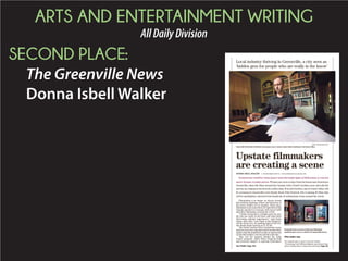 ARTS AND ENTERTAINMENT WRITING
AllDailyDivision
SECOND PLACE:
The Greenville News
Donna Isbell Walker
Screenwriter Geoffrey Gunn doesn’t need the bright lights of Hollywood, or even his
native Toronto, to make movies. ¶ Gunn can write scripts from his house near downtown
Greenville, shoot the films around the Upstate with a South Carolina crew, and edit the
movies on a laptop at his favorite coffee shop. ¶ In mid-October, one of Gunn’s films will
be screened at Greenville’s new Reedy Reels Film Festival. His is among 45 films that
will be spotlighted, selected from hundreds of submissions from around the world.
Filmmaking is no longer an elusive dream
that beckons aspiring writers and directors to
the movie studios of Los Angeles. These days,
filmmakerscancreatetheirartrighthereinthe
Upstate and have it resonate with movie buffs
and other filmmakers around the world.
“I think Greenville is a hidden gem for peo-
ple who are really in the know and want more
interesting cultural experiences,” said Gunn,
whose short film “Last Night at the Ellington”
will be shown Oct. 16, opening night of the two-
day Reedy Reels festival at CU-ICAR.
The South Carolina Film Commission recog-
nizedseveralyearsagothatSouthCarolinafilm-
makers had the potential to make an impression
on the film industry far beyond the state line.
That was the impetus behind the Indie
Grants program, which offers financial help
and practical support to aspiring filmmakers
Local industry thriving in Greenville, a city seen as
‘hidden gem for people who are really in the know’
HEIDI HEILBRUNN/STAFF
Greenville filmmaker Geoffrey Gunn goes over a movie script while working in his home office.
Upstate filmmakers
are creating a scene
DONNA ISBELL WALKER II ENTERTAINMENT WRITER II DWALKER@GREENVILLEONLINE.COM
See FILMS, Page 14A
Postcards from a movie written by filmmaker
Geoffrey Gunn sit on a shelf in his Greenville home.
Film under way
The Upstate also co-stars in the new thriller
“Chronology”with William Baldwin and Danny Trejo,
which is being shot in Greenville and Greer. Page 3A.
 