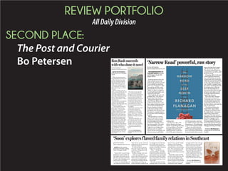 REVIEW PORTFOLIO
AllDailyDivision
SECOND PLACE:
The Post and Courier
Bo Petersen BY BO PETERSEN
Special to The Post and Courier
ABOVE THE WATERFALL.
By Ron Rash. Ecco. 252 pages.
$26.99.
Ahhh, the detective novel,
the guilty pleasure of the writ-
er. Each of us has her or his
favorites; Fleming, Moseley,
MacDonald, Burke, Elmore,
Child. The list just goes on.
And sooner or later even the
most renowned “lit” authors
get tempted to give it a whirl,
it seems.
The best of them come up
with a curious hybrid, the sort
of quality writing and char-
acters that make legitimate a
who-done-it that you can’t put
down. Think Jim Harrison
and his “faux mystery” Detec-
tive Sunderson.
Into this select niche slips the
esteemed “new generation”
Southern writer Ron Rash with
“Above the Waterfall.”
“I had not spoken since the
morning of the shooting,”
Rash writes. “Then one day
in July my grandparents’
neighbor nodded at the ridge
gap and said watershed. I’d
followed the creek upstream,
thinking wood and tin over a
spring, found instead a gran-
ite rock face shedding water.
I’d touched the wet slow slide,
touched the word itself, like
the girl named Helen that
Mrs. Abernathy told us about,
whose first word gushed from
a well pump. I’d closed my
eyes and felt the stone tears.
That evening, my grandfather
had filled my glass with milk
and handed it to me. Thank
you, I said.”
The novel careens into the
dirty secrets around the poi-
soning of a resort trout stream
in a kith-and-kin mountain
town in North Carolina. It’s
told from the points of view of
two lead characters tortured
by their pasts: Becky, the na-
ture-enraptured ranger in the
park downstream, and Les,
the compromised sheriff who
investigates.
Rash is the acclaimed author
of more than a dozen fic-
tion novels and short-story
compilations, as well as four
poetry collections. A Boiling
Springs, N.C., native, he is a
professor at Western Carolina
University.
“Above the Waterfall” is as
rich and moving as his best.
If you like detective novels,
the plot twists are dizzying
enough to keep you guessing.
Fan or not, you’re going
to find this one hard to put
down.
Reviewer Bo Petersen is
a reporter for The Post and
Courier.
RonRashsucceeds
withwho-done-itnovel BY BO PETERSEN
bpetersen@postandcourier.com
THE NARROW ROAD TO
THE DEEP NORTH. By Rich-
ard Flanagan. Knopf. 334
pages. $26.95.
Nothing matches that rush
when you pick up an unfa-
miliar book and find yourself
in the middle of something
great. It is, in large part, what
you read for, and the works
that provoke it are very indi-
vidual. So, there’s a tendency
to resist getting handed a pre-
ordained Great Book.
That might be the only real
problem with “The Narrow
Road to the Deep North.”
Richard Flanagan’s World
War II fiction, about Aus-
tralian prisoners of war and
their captors suffering as they
are forced to build the Thai-
Burma “Railway of Death,”
is this year’s winner of the
prestigious Man Booker Prize.
The prize is a singular honor
for a fiction writer working in
English.
But the truth is, a certain
type of book often wins the
acclaim of a such an institu-
tion; the judges have their
standards to uphold and per-
spectives to push. The writer
who would blow you away
might not even budge them,
and vice versa. So, “great”
doesn’t always mean good, not
when it comes to individual
reading taste.
Let’s leave it at this: “The
Narrow Road to the Deep
North” is a grueling story and
a very good piece of writing.
Flanagan interweaves the
deeply personal, conflicted
lives of the main characters
with the gruesome, starving,
lice-ridden existence they find
themselves in. The telling gets
as raw as the experience itself:
“There was noise from the
(POW) general hospital huts
but it was almost immediately
drowned out by Jack’s scream-
ing as Dorrigo Evans began
cutting away his leg stump.
The stench of dead flesh was
so powerful it was all he could
do not to vomit.”
A hanging oddity to this story
is that it opens focused on Ev-
ans, a self-loathing Australian
surgeon who must care for the
other diseased and dying POWs
in the camp while picking the
ones “healthy” enough to meet
his captors’ escalating demands
for the labor force of the day.
But as the tale progresses, it
becomes the life stories of other
prisoners and captors as well.
Evans gets almost shunted to
supporting character.
Their tales told, Flanagan
circles back to Evans for a
wrenching irony of a conclu-
sion that pulls together like
surgical threads the tales of
the rest of them, and really the
tale of a generation.
“TheNarrow Road tothe
Deep North” slops in labor
camp gore to the point where
the reader thinks, “One more
page of this is more than I
can stand.” But that’s where it
abruptly turns to the characters’
later lives. It gouges out the
good-vs.-evil ambiguities of
everyday people in the maw of
horror, then portrays them liv-
ing out their days haunted by it.
Flanagan disturbs, powerfully.
Reviewer Bo Petersen is
a reporter for The Post and
Courier.
‘Narrow Road’ powerful, raw story
BY BO PETERSEN
bpetersen@postandcourier.com
SOON. By Pam Durban.
University of South Carolina
Press. 115 pages. $22.95.
“Impeccable” is one of those
temptation words. It rolls off
the tongue and sounds so eru-
dite that a reviewer could itch
to type it after finishing an im-
pressive piece of writing.
“Soon,” as in the title piece of
this collection of Pam Durban
short stories, is a lie, which the
reader knows the moment the
character speaks it.
So, ask me when I will use
the word “impeccable” to de-
scribe her writing, and I will
tell you, “Soon.”
Durban, though, is for real:
“This was a parable, of
course, like the loaves and the
fishes, a story of simple and
miraculous transformation,
the idea you could go into the
water broken and come out
whole, that there would always
be enough food and that the
lives of the ones you loved
moved toward goodness, but
people trusted those stories as
if they were promises.
“They — and she, yes, she
was one of them — ate their
bread and washed themselves
and wanted more of what they
had and also what they didn’t
have. Even if they wanted less,
they wanted more less. It was
that simple.”
The takes are dark and dis-
turbing in this 14-piece collec-
tion of “warts and all” family
relations in the Southeast.
The characters’ flaws, faults
and mischances torment their
lives. The consequences stab,
at times across generations.
The discomfort gets excruciat-
ing:
“Elizabeth Long Crawford
was born with a lazy eye, and
so, one morning when she
was twelve her father and the
doctor sat down in the dining
room at Marlcrest, the Long
family place near Augusta,
Georgia, told her they were go-
ing to fix her so a man would
want to marry her one day. ...
But the doctor’s hand slipped,
and when Elizabeth woke up,
she was blind in her right eye.”
There’s a phenomenon in
which a sharp rap to the chest
at just the right spot can cause
cardiogenic shock. That’s
where Durbin takes her shots.
Reviewer Bo Petersen is
a reporter for The Post and
Courier.
‘Soon’ explores flawed family relations in Southeast
 
