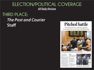 ELECTION/POLITICAL COVERAGE
AllDailyDivision
THIRD PLACE:
The Post and Courier
Staff
BY CYNTHIA ROLDAN
and SCHUYLER KROPF
croldan@postandcourier.com
skropf@postandcourier.com
C
OLUMBIA—SouthCarolina
House Democrats were con-
fident when they walked in
the chamber Wednesday, knowing
therewasenoughsupporttoremove
the Confederate battle flag.
They knew Laurens Republican
Rep. Mike Pitts — a devoted pro-
ponent of the rebel banner — in-
tended to delay a final vote on the
bill by placing more than 20 pro-
flag amendments, a move everyone
had agreed on because they felt he
should be allowed to speak.
Evenaspressuremountedandthe
requestsgotstranger,HouseMinor-
ity Leader Rep. Todd Rutherford,
D-Columbia, confidently called for
patiencewhenthechambertookan
afternoon break.
He stressed that discourse was
part of the legislative process, and
House Democrats had no intention
of stymieing the debate, opting to
Pitched battle
How Democrats lost, and then regained,
the needed votes to lower the Confederate flag
GRACE BEAHM/STAFF
An honor guard from the S.C. Highway Patrol removes the
Confederate battle flag from the Statehouse grounds Friday.Please see FLAG,Page A8
Inside
Brian Hicks: History has its place,
but not at the people’s house. A2
A look at nine lawmakers who
played a role in the flag debate.
A8
S.C. Capitol grounds also
home to African-American
History Monument. A9
Ex-Gov. Beasley reflects on his
own flag fight. A9
NAACP OKs ending its boycott
of South Carolina. A9
PAUL ZOELLER/STAFF
Tyler Jones, spokesman for state House Democrats (left), Rep. John King (center), and House Minority Leader Rep. Todd Rutherford,
D-Columbia speak Wednesday during the debate over the removal of the Confederate battle flag.
 