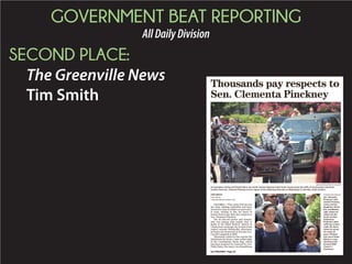 GOVERNMENT BEAT REPORTING
AllDailyDivision
SECOND PLACE:
The Greenville News
Tim Smith
COLUMBIA — They came from across
the state, holding umbrellas and fans,
dressed in church clothes or more casu-
al wear, waiting in line for hours in
steamy heat to pay their last respects to
Sen. Clementa Pinckney.
The 41-year-old pastor and senator,
who was among nine people shot to
death at his black historic church in
Charlestonaweekago,layinstateinthe
capitol rotunda Wednesday afternoon,
an honor last bestowed on the late Gov.
Carroll Campbell in 2005.
Thousands waited in line outside the
Statehouse for hours, some within sight
of the Confederate battle flag, which
has been targeted for removal by Gov.
Nikki Haley, the state’s two Republican
Thousands pay respects to
Sen. Clementa Pinckney
JIM WATSON/AFP/GETTY IMAGES
As lawmakers, family and friends follow, the South Carolina Highway Patrol Honor Guard carries the coffin of church pastor and South
Carolina State Sen. Clementa Pinckney to lie in repose at the Statehouse Rotunda on Wednesday in Columbia, South Carolina.
TIM SMITH
STAFF WRITER
TCSMITH@GREENVILLENEWS.COM
RAINIER EHRHARDT/AP
Sen. Clementa
Pinckney's wife,
Jennifer Pinckney,
center, and her
daughters, Eliana,
left, and Malana,
right, follow his
casket into the
South Carolina
Statehouse.
Pinckney's open
coffin lay in state
under the dome
where he served
for nearly 20
years. Pinckney
was one of those
killed in a mass
shooting at the
Emanuel AME
Church in
Charleston.
See PINCKNEY, Page 4A
 