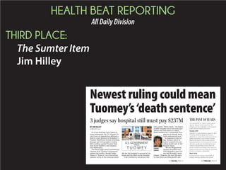 HEALTH BEAT REPORTING
AllDailyDivision
THIRD PLACE:
The Sumter Item
Jim Hilley
THEPAST10YEARS
SEE RULING, PAGE A5 SEE TIMELINE, PAGE A5
You can read the U.S. Fourth Circuit Court of
Appeals’ruling at www.theitem.com. The
following are some highlights of the hospital’s
battle with the federal government:
October 2005
Drakeford v.Tuomey Healthcare System Inc. filed.
Dr. Michael Drakeford alleges thatTuomey
offered him a contract that would require him to
perform procedures only atTuomey’s facilities.
While he declined the offer and later told the
federal government, 19 other physicians took the
offer that, according to the federal government,
created an illegal kickback system where the
doctors received a percentage of the money the
hospital would receive from Medicare and private
insurance companies in referral fees.
March 2010
First jury trial held.Tuomey is found guilty of
violating Stark Law, legislation that governs
3 judges say hospital still must pay $237M
Newest ruling could mean
Tuomey’s‘death sentence’
In a case that may have repercus-
sions nationwide, the U.S. Fourth Cir-
cuit Court of Appeals has affirmed a
district court decision in Drakeford v.
Tuomey Healthcare System awarding
damage and civil penalties totaling
$237.4 million against Tuomey that
may throw Sumter’s only hospital
into bankruptcy.
The three-judge panel unanimously
rejected all of Tuomey’s arguments
against the verdict, though Judge
James A. Wynn Jr., in a concurring
opinion, wrote of his concerns about
the law the hospital is accused of vio-
lating and the effect on the hospital.
“I am troubled by the picture this
case paints,” Wynn wrote. “An impen-
etrably complex set of laws and regu-
lations that will result in a likely
death sentence for a community hos-
pital in an already medi-
cally underserved area.”
In response to the rul-
ing, Tuomey said it re-
mains committed to pro-
viding health care in the
Sumter region.
“We are disappointed,”
Tuomey President and
CEO Michelle Logan-Ow-
ens said through a news
release. “However, for over 100 years,
we have been providing health care
BY JIM HILLEY
jim@theitem.com
LOGAN-
OWENS
 