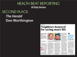 HEALTH BEAT REPORTING
AllDailyDivision
SECOND PLACE:
The Herald
Don Worthington
ROCK HILL
David Wayne Plunkett
can’t tell you what went
wrong on the afternoon of
April 2. But he can tell you
everything that went right.
It was
about 4:30
p.m. when
he decided
to mow the
grass at his
home on
Midwood
Drive in
Rock Hill.
Five minutes later he was
on the ground, covered in
debris from an exploded
lawn mower, his arms like
two shredded pieces of
paper saturated with blood.
Two neighbors he barely
knew responded, applying
tourniquets and keeping
Plunkett from going into
shock in the critical min-
utes before Piedmont Med-
ical Center paramedics and
firefighters from the New-
port Volunteer Fire Depart-
ment arrived.
The paramedics stabiliz-
ed Plunkett and took him
to the Rock Hill/York
County Airport where he
was airlifted to the Car-
olinas Medical Center
trauma center in Charlotte
for surgery.
On Thursday, Piedmont
Medical Center honored
neighbors Raymond Fos-
dick and Thomas Hardi-
son for their quick re-
sponse, giving them the
“Hero Award.” It was the
seventh time the hospital
has recognized people for
making a difference in a
life-or-death situation.
It was also a chance for
Plunkett, 42, to thank
everyone profusely for all
they did. Words, he said,
didn’t come close to con-
veying what he was feeling.
QUICK RESPONSE
In an effort to “go
green” Plunkett had pur-
chased a Honda lawn
mower and the kit that
converted it from gasoline
to propane.
That afternoon he re-
members starting the lawn
mower and then seeing a
“white-bluish light.”
The explosion threw
Plunkett 15 to 18 feet into
the air. He landed on his
back, covered in debris
from the lawn mower. No
official cause for the ex-
plosion has been deter-
mined, he said.
“My arms flapped and I
was angry, angry at my-
self,” Plunkett said. He
said his arms felt like they
had been hit by jackham-
mers. He kicked off the
debris with his legs and
managed to stand up.
“I looked at my left arm
and it was spun around
backwards, bone falling
out, blood everywhere.
“I looked at my right
arm and said, ‘Duck tape
and cotton won’t fix this,’”
he said.
Fosdick was in the base-
ment of his house behind
Plunkett’s when he heard
the first of two explosions.
He said the first was a tiny
“tink,” which made him to
go outside. The second
was louder, leading him
through the trees between
his house and Plunkett’s.
Fosdick ran to Plunkett,
telling him, “I’m your new
neighbor. I’m a Texas first
responder. I know what
I’m doing, you won’t die
today.”
Plunkett said his reac-
tion was, “Texas? This is
South Carolina.”
Fosdick, 39, software
engineer, volunteer fire-
fighter, first responder
and rescue diver who
moved to Rock Hill from
ROCK HILL
Neighbors honored
for saving man’s life
. ......................................................
Lawn mower explosion
nearly killed David Wayne
Plunkett
. ......................................................
Neighbors responded,
putting on tourniquets
. ......................................................
Piedmont Medical Center
honors actions with Hero
Award
. ......................................................
BY DON WORTHINGTON
dworthington@heraldonline.com
DON WORTHINGTON dworthington@heraldonline.com
Thomas Hardison, left, and Raymond Fosdick were given
Hero Awards Thursday by Piedmont Medical Center.
Plunkett
‘‘I LOOKED AT MY
RIGHT ARM AND
SAID, ‘DUCK TAPE
AND COTTON
WON’T FIX THIS.’
David Plunkett, retelling
the story of his accident
SEE NEIGHBORS, 4A
 