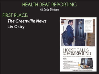 HEALTH BEAT REPORTING
AllDailyDivision
FIRST PLACE:
The Greenville News
Liv Osby
Rosemary Donnelly rests in her power recliner
tucked beneath a soft blue blanket.
Her eyes are closed, her muscles atrophied.
And dementia has robbed the 85-year-old of the
ability to speak.
For the past15 years, her daughter, Diana Fabiano,
has lovingly cared for her.
“My goal is to keep her at home as long as possible,
because at home she is taken care of better,” she told
The Greenville News. “It’s one-on-one.”
But her mother is so frail and debilitated that get-
ting her to the doctor for the necessary visits or to the
lab for tests is an ordeal.
SoFabianoretainedaservicethatbringsthedoctor
HOUSE CALLSFOR
THE HOMEBOUND
MYKAL MCELDOWNEY/STAFF/
Dr. Romin Shah, a geriatrician, makes a stop to check in on Rosemary Donnelly, who lives with her daughter, Diana Fabiano, in Greenville.
See HOME, Page 8A
Doctors filling unmet need may boost efficiency, trim U.S. health care tab
By Liv Osby
Staff Writer
losby@gannett.com
“Everybody wants to
age in place ... and
most people can’t
afford a nursing
home. Families don’t
know what to do. We
are trying to meet
this huge wave of
elderly people where
they are.”
MEGAN FOWLER
chief development officer for
Providence Care
MYKAL MCELDOWNEY/STAFF/
Dr. Romin Shah says if homebound elderly patients “don’t
get access to care, we will see them fall through the cracks.”
 