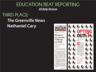 EDUCATION BEAT REPORTING
AllDailyDivision
THIRD PLACE:
The Greenville News
Nathaniel Cary
Clemson University’s faculty intro-
duced a plan Tuesday to rename the uni-
versity’s most iconic building — Tillman
Hall.
The resolution, which had been ap-
proved unanimously by the Senate Fac-
ulty’s executive advisory committee,
was tabled at the faculty meeting.
The resolution comes nearly a week
after a group of 80 students marched
across campus and presented a list of
grievances and demands to Clemson
President Jim Clements to do more to
recognize diverse groups at Clemson
and make all students feel welcome on
the campus.
One of the group’s demands, and one
that’s been discussed on campus for
some time, was to rename Tillman Hall
— the picturesque red-brick building
withacentralclocktowerthatwasoneof
the earliest buildings constructed on
campus in 1890.
ThebuildingisnamedafterBenjamin
Tillman, one of the founding trustees of
the school who is known as much for his
racist, white supremacist rhetoric as a
turn-of-the-20th-century politician as he
is for his role as one of Clemson’s found-
ing fathers.
MYKAL MCELDOWNEY/STAFF/
Tillman Hall is named after founding trustee
Benjamin Tillman.
Request
to rename
Tillman
on hold
The move is tabled at a
Clemson faculty meeting
By Nathaniel Cary
Staff Writer
ncary@greenvillenews.com
See TILLMAN, Page 5A
G
reenville County
Schools has disci-
plined at least a dozen
students who — on
their parents’ wishes
— refused to take the
new standardized
ACT tests being given at schools
across South Carolina this week.
Some parents told The Greenville
News their children were pres-
sured in front of their peers to give
in and take the tests, then were re-
moved from the classroom and tak-
en into another room at their
schools where the principal again
asked them to take the test.
When children refused, they
were taken to the school office and
issued a discipline referral marked
“refusal to obey,” according to doc-
uments sent by parents to The
News.
The action comes amid a nation-
wide backlash against standard-
izedtests,whichsomeparentshave
said are used mainly to rate schools
and evaluate teachers and adminis-
OPTING
OUTStudents disciplined for
refusing to take ACT
By Nathaniel Cary
Staff writer
ncary@greenvillenews.com
See DISCIPLINE, Page 9A
“The protocols we put
in place were meant to
protect our employees,
who are required by
both state and federal
law to test all eligible
students.”
BURKE ROYSTER
Greenville Schools superintendent
 