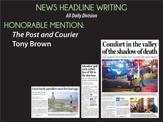 NEWS HEADLINE WRITING
AllDailyDivision
HONORABLE MENTION:
The Post and Courier
Tony Brown
BY BO PETERSEN
bopete@postandcourier.com
FOLLY BEACH — The people rent-
ing the beach house grabbed their
patio furniture, dragged it across the
recently renourished dunes and set
it nearly on top of a sea turtle nest,
so they could lounge on the sand.
They ignored the public access along-
side.
When that happened recently at
Folly Beach, neighbor Minde Herbert
tried a friendly approach, she said.
She told them politely they can’t do
that and why. They told her off. The
Local turtle patrollers meet few bad eggsLocal turtle patrollers
Most people curious,
cooperative, they say
LAUREN PRESCOTT/STT TATT FF
RamonaFarish(left)andStaciSarkowski,volunteersforIslandTurtleTeam,
walkthebeachesofIsleofPalmsinJulylookingforseaturtlenests.Please see TURTLES,Page A6
BY MELISSA BOUGHTON
mboughton@postandcourier.com
The chaplains with Coastal Crisis
Chaplaincy have been a collective
rock for so many in the community
sincetheJune17slayingofninepeo-
ple during a Bible study at Emanuel
AME Church.
God, they say, has given them the
fortitude.
“We have that higher source of
comfort,whichisdisplayedinPsalm
46:1,” said Herbert Temoney.
God is our refuge and strength, an
ever-present help in trouble.
“We feed on (that verse) because a
lot of times we don’t have time to be
comforted when we are providing a
service,”hesaid.“Inthemidstofour
hurts, we take a moment to break
down, but we grab ourselves back
together because providing services,
you’ve got to be strong all the time.
God calls us to that strength as he
initially calls us to that service.”
Comfort in the valley
oftheshadowofdeath
Crisis chaplains tend to families, first responders after church slayings
GRACE BEAHM/STAFF
Gale Cooper, a volunteer with the Coastal Crisis Chaplaincy,
attends the prayer vigil at Morris Brown AME Church the after-
noon after nine parishioners of Emanuel AME Church were killed.
For complete cover-
age of the shooting at
Emanuel AME Church, including
victim profiles, videos, photo gal-
leries and more, go to postand
courier.com/church-shooting
Online
Please see CHAPLAIN,Page A6
FILE/WADE SPEES/STAFF
Chaplain Spike Coleman (from right), paramedic Bubba Dunlap and Charleston Fire Chief Karen Brack go to the aid of a distraught
man who had collapsed in the Courtyard hotel entryway across Calhoun Street from Emanuel AME Church on June 17. He was a family
member of one of the victims.
BY PRENTISS FINDLAY
pfindlay@postandcourier.com
FOLLY BEACH — Tara McClellan
sees her golf cart as the best invest-
ment she ever made.
“It’s better than driving a car. You
just hop in it and go,” she said.
The electric cart moves at a turtle’s
pace with a top speed of 15 mph. But
it gets her where
she needs to go
in fine fashion
and runs for
days on a single
charge.
City Council
recently re-
vised its golf
cart ordinance
to bring it into
line with state
regulations.
They include restricting travel to
four miles from the residence where
the cart is registered and driving
only on secondary neighborhood
roads during the daytime. On Folly,
golf carts can cross Center Street but
arebannedontheisland’sdowntown
avenue.
Islanders’ golf
carts reflect
love of life in
the slow lane
Electric vehicles abound
despite road limitations
Doyouownagolf
cartthat
youuse
toget
aroundplaces
otherthanagolf
course?Goto
postandcourier.
com/pollstovote.
Poll
 