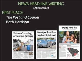 NEWS HEADLINE WRITING
AllDailyDivision
FIRST PLACE:
The Post and Courier
Beth Harrison
BY DIANE KNICH
dknich@postandcourier.com
Sweat drips down a woman’s
faceandarmsassheholdsarum-
pled cardboard sign in the sear-
ing afternoon heat, begging for
moneyfromdriversatastoplight
ontheSeptimaP.ClarkParkway.
A driver opens his window and
beckonsthewoman,whodoesn’t
want to give her name, to his car.
Hereachesoutanddropsahand-
ful of change in her hand.
The woman said she’s just do-
ing what she has to do to get by.
A lot of people think she’s try-
ing to earn a quick buck without
working for it, she said. “But it’s
not easy.”
And it will get even more dif-
ficultifaproposedcityordinance
passes that would prohibit her
from taking money from drivers
in traffic lanes.
Roadside spots are some of the
most lucrative places to pan-
handle because hundreds of cars
pass by every hour, especially
during rush hour, panhandlers
say. But the days of being able to
walk up to a vehicle and accept
somechangeorafewdollarswill
come to end soon in Charleston
if City Council on Tuesday gives
initial approval to an ordinance
the group’s Public Safety Com-
mittee passed Monday.
The ordinance would prohibit
anyone — including panhan-
dlers, people collecting money
forcharitiesorthosehandingout
religiousfliersorsellingnewspa-
pers — from passing items to or
from the occupant of a vehicle
on a roadway in a traffic lane. So
people making a donation, and
thoseacceptingit,bothwouldbe
violating the ordinance, which
carries a maximum penalty
of 30 days in jail and a $1,092
fine.
City Councilwoman Kathleen
Wilson,chairwomanofthePub-
lic Safety Committee, said the
ordinance is “the city’s solution
to our problems with panhan-
dling.”
Street panhandlers
mayhavetohitroad
Charleston City Council to weigh ban on begging from drivers
GRACE BEAHM/STAFF
A proposed ordinance would prohibit anything being passed to or from a person in a vehicle while it is in a traffic lane, such as
this exchange in Crosstown traffic on Monday. The City Council’s Public Safety Committee approved the proposal on Monday.
WHAT: Charleston City Council
meeting, where there will be a
public hearing and initial vote on
thepanhandling-relatedordinance
WHEN: 5 p.m. Tuesday
WHERE: City Hall, City Council
chambers, 80 Broad St.
If you go
What do you think
of the proposed
ordinance that would prohibit
anything from being passed to
or from a vehicle while it is in a
traffic lane? Go to postand
courier.com/polls to vote.
Poll
Please see PANHANDLING,Page
BY DIANE KNICH
and BRENDA RINDGE
dknich@postandcourier.com
brindge@postandcourier.com
After decades of environmental-
ists encouraging us to separate our
recyclables into blue bins, could
newtechnologyallowustogoback
tothrowingthemallinthegarbage?
A company called RePower
South, which is trying to land con-
tractstoprocesssolidwasteinboth
Charleston and Berkeley counties,
thinks so. And its methods will
dramatically improve recycling
rates, company leaders said. But
some local officials and national
groups that represent the recycling
industrydecryRePower’sclaimsas
modern day snake oil.
Jim Bohlig, RePower’s chief de-
velopment officer, said the com-
pany would like to build trash-
sorting facilities at landfills in
Charleston and Berkeley coun-
ties. Garbage would be dumped
inside these buildings, and new
high-tech sorters would pull out
high-end recyclables — such as
plastic water bottles — which Re-
Power would sell.
Future of recycling
or bunch of garbage?
Firm wants to process Berkeley, Charleston waste, turn some into fuel
BRAD NETTLES/STAFF
Charleston County recycling employees Daniel Porcher (front) and Daniel Phillips roll single-stream recycling bins on Carondolet
Street in Charleston to their truck on Monday. The county’s program allows residents to mix all recyclables in one large rolling bin.
RePowerSouthhasproposeda
newsystemtohandlegarbagein
Berkeley and Charleston coun-
ties. Under the company’s plan:
Garbage would be brought
into sorting facilities at landfills
in Charleston and Berkeley coun-
ties.
Special equipment would be
used to pull some recyclable
items out of the trash, including
plastic bottles, metal, glass, card-
board and some paper. The com-
pany would sell the recyclables.
RePower would sort through
what’s left, grind the remaining
pieces of paper and plastic and
squish the material together to
make pellets. It then would sell
the pellets to power companies.
The remaining trash would be
dumped in a landfill.
—Source: Jim Bohlig, RePower South
From garbage to fuel
PROVIDED
Please see RECYCLE,Page A6
BY MELISSA BOUGHTON
mboughton@postandcourier.com
H
eroin is no longer only an inner-city
problem.
Users are young, educated and of-
ten fighting an uphill battle to stay
clean while deep in the clutches of a
disease that is far from free of stigma.
Andthehighlyaddictivedrug’sincreaseduseand
potencyhaveledtooverdosedeathsrisingdramati-
cally in the nation, state and Lowcountry.
Reported opioid deaths across the state jumped
118percentfrom237in2013to516in2014,atrend
mirrored in the tri-county area, according to data
fromtheS.C.DepartmentofHealthandEnviron-
mental Control.
In Charleston County, deaths from opioid use,
which includes heroin, rose from 18 in 2013 to 33
in2014.InBerkeleyCounty,deathsdoubledinthat
same time frame from 10 to 20, and in Dorchester
County, reported numbers went from five to 11.
Robert Murphy, Drug Enforcement Administra-
tion special agent in charge and senior agent for
South Carolina, said most of the heroin in the state
is found in the Lowcountry, but a major concern is
thatthepurityofthedrugisatanall-timehighand
thepeopleusingitaregettingyoungerandyounger.
“We’ve never seen it in this young of kids,” Mur-
phy said. “And the young people, they still have a
full life ahead of them. When people are addicted
to heroin, they’re going to be addicted to a drug
forever.”
Dyingfora fix
Lowcountry sees dramatic rise in heroin overdose deaths,
with more young people becoming addicted
GRACE BEAHM/STAFF
Scott Baumil and Charlotte Schulte hold a photo of Johnny Schulte, a 31-year-old Mount Pleasant native who died of a heroin overdose.
The family is speaking openly about heroin addiction and their tragic loss. “It’s every kind of people,” said Schulte, his sister. Baumil, his
cousin, said Johnny had recently “been so strong” in his recovery from the addiction that his death was unexpected.
BRANDON LOCKETT/STAFFSOURCE:DHEC; CDC; POST AND COURIER RESEARCH AND ANALYSIS
Opioid deaths
Heroin use and overdose deaths have risen dramatically across the nation, state and
Lowcountry. Reported opioid deaths across the state, including deaths from heroin, jumped
118 percent from 237 in 2013 to 516 in 2014, a trend mirrored in the tri-county area,
according to data from the S.C. Department of Health and Environmental Control.
Berkeley County
2010: 12 deaths
2014: 20 deaths
Dorchester County
2010: 6 deaths
2014: 11 deaths
Most deaths
Greenville County
2010: 33 deaths
2014: 65 deaths
Charleston County
2010: 29 deaths
2014: 33 deaths
2012
Deaths in U.S.
16,007 16,235
2013
Deaths in S.C.
2012
221
2014
516
2013
237
Please see HEROIN,Page A6
 