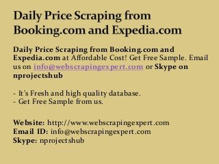 Daily Price Scraping from Booking.com and
Expedia.com at Affordable Cost! Get Free Sample. Email
us on info@webscrapingexpert.com or Skype on
nprojectshub
- It’s Fresh and high quality database.
- Get Free Sample from us.
Website: http://www.webscrapingexpert.com
Email ID: info@webscrapingexpert.com
Skype: nprojectshub
 