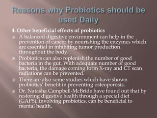 4. Other beneficial effects of probiotics
 A balanced digestive environment can help in the
prevention of cancer by nourishing the enzymes which
are essential in inhibiting tumor production
throughout the body.
 Probiotics can also replenish the number of good
bacteria in the gut. With adequate number of good
bacteria, the damage coming form X-ray and CT scan
radiations can be prevented.
 There are also some studies which have shown
probiotics’ benefit in preventing osteoporosis.
 Dr. Natasha Campbell-McBride have found out that by
restoring digestive health through a special diet
(GAPS), involving probiotics, can be beneficial to
mental health.
 