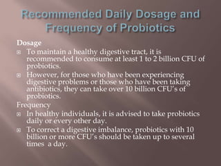 Dosage
 To maintain a healthy digestive tract, it is
recommended to consume at least 1 to 2 billion CFU of
probiotics.
 However, for those who have been experiencing
digestive problems or those who have been taking
antibiotics, they can take over 10 billion CFU’s of
probiotics.
Frequency
 In healthy individuals, it is advised to take probiotics
daily or every other day.
 To correct a digestive imbalance, probiotics with 10
billion or more CFU’s should be taken up to several
times a day.
 
