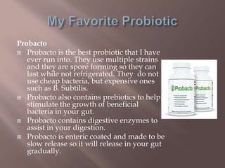 Probacto
 Probacto is the best probiotic that I have
ever run into. They use multiple strains
and they are spore forming so they can
last while not refrigerated. They do not
use cheap bacteria, but expensive ones
such as B. Subtilis.
 Probacto also contains prebiotics to help
stimulate the growth of beneficial
bacteria in your gut.
 Probacto contains digestive enzymes to
assist in your digestion.
 Probacto is enteric coated and made to be
slow release so it will release in your gut
gradually.
 