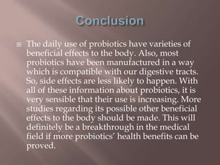  The daily use of probiotics have varieties of
beneficial effects to the body. Also, most
probiotics have been manufactured in a way
which is compatible with our digestive tracts.
So, side effects are less likely to happen. With
all of these information about probiotics, it is
very sensible that their use is increasing. More
studies regarding its possible other beneficial
effects to the body should be made. This will
definitely be a breakthrough in the medical
field if more probiotics’ health benefits can be
proved.
 