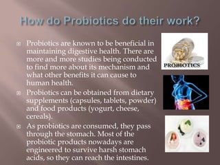  Probiotics are known to be beneficial in
maintaining digestive health. There are
more and more studies being conducted
to find more about its mechanism and
what other benefits it can cause to
human health.
 Probiotics can be obtained from dietary
supplements (capsules, tablets, powder)
and food products (yogurt, cheese,
cereals).
 As probiotics are consumed, they pass
through the stomach. Most of the
probiotic products nowadays are
engineered to survive harsh stomach
acids, so they can reach the intestines.
 