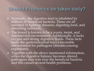  Normally, the digestive tract is inhabited by
trillions of beneficial bacteria. These are all
essential in fighting diseases, digesting food, and
absorbing nutrients.
 The bowel is known to be a warm, moist, and
nutrient-rich environment. Additionally, it lacks
oxygen and strong digestive fluids. These facts
make the gastrointestinal tract a favorable
environment for pathogens (disease-causing
organisms).
 Together with the above mentioned information,
when the digestive balance becomes altered,
pathogens may win over the beneficial bacteria
and this causes several health problems.
 