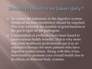  To correct the imbalance in the digestive system,
beneficial bacteria (probiotics) should be supplied.
This is to replenish the number of good bacteria in
the gut to fight off the pathogens.
 Consumption of probiotics have been found to
cause various health benefits. That is why more
and more healthcare professionals use it as an
adjunctive therapy for most patients who have
digestive system issues. Along with this, it has
been found to promote your overall health due to
its effects on different body systems.
 