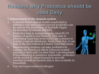 1. Enhancement of the immune system
 A double-blind clinical studies conducted in
intensive care unit patients proved probiotics can
be used in the prevention of Multiple Organ
Dysfunction Syndrome (MODS).
 Probiotics help in maintaining the ideal 85/15
balance of good to bad bacteria. This aids in
preventing yeast infections which are common in
women (vaginal infections). Aside from that, it can
help in the prevention of Urinary Tract Infections.
 Breastfeeding mothers can take probiotics to
enhance the beneficial effects (immune system
related) of their milk for their baby’s development.
If breastfeeding is somehow impossible, probiotics
can be mixed by infant formula to provide
essential beneficial bacteria that is also available in
breastmilk.
 Can aid in prevention of allergies
 