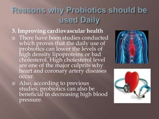 3. Improving cardiovascular health
 There have been studies conducted
which proves that the daily use of
probiotics can lower the levels of
high density lipoproteins or bad
cholesterol. High cholesterol level
are one of the major culprits why
heart and coronary artery diseases
occur.
 Also, according to previous
studies, probiotics can also be
beneficial in decreasing high blood
pressure.
 