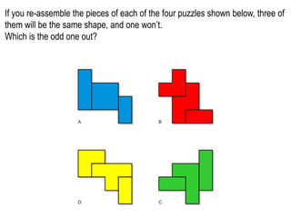 If you re-assemble the pieces of each of the four puzzles shown below, three of
them will be the same shape, and one won’t.
Which is the odd one out?
 
