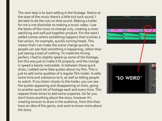 The next step is to start adding in the footage. Notice at
the start of the music there’s a little tick tock sound. I
decided to do the cuts on that sound. Making a trailer
for me is not dissimilar to making a music video. I use
the beats of the music to change cuts, creating a more
satisfying and well put together product. For the start I
added scenes where something happens that involves a
fast action, for example, quickly turning heads. This
means that I can make the scene change quickly, so
people can see that something is happening, rather than
just seeing a load of nothing.To make the timing
perfect, I had to slightly speed up some of the footage,
but this was just to make it fit properly, and the change
in speed is barely noticeable. In between these quick
shots, I added some fake quotes about my film.This is
just to add some qualities of a regular film trailer. It adds
some time and substance to it, as well as telling people
to watch. If you listen closely to the trailer, you can see
the quotes appearing and disappearing on ticks, going
to another quick bit of footage each and every time.This
repeats three times to add some suspense. So far you
don’t know anything about the story, however it’s
creating tension to draw in the audience, from this they
have an idea of the genre, and want to know more about
the story.
 