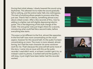 During that initial release, I slowly lowered the sound using
keyframes. This allowed me to make the sound gradually
fall to nothing, and the entire trailer falls into nothingness.
This lack of anything allows people to process what they
just saw.There’s fear in silence, something almost scary
about a black screen. After a few seconds of this, I star by
adding in a lighter (yet still slightly depressing) electric
guitar.This is the beginning of the style change of the
trailer.The one guitar note just lingers there for a second,
introducing what could feel like a second trailer, before
everything else starts.
This area is a lot different to the first, almost like opposites.
In the first half I was more concentrating on the visual
aspect, however for this second half, it’s the audio I’ve been
concentrating on more.The music is more relaxed, almost
boring, but I had the main character do some voiceover
work for me.That’s because this area will tell some more of
the story. I came into an issue with this as the audio
recorder I used didn’t work, or at least I couldn’t get it to, so
instead I used my phone, it worked well and the quality is
still okay, it just might have been better had the recorder
worked.
 