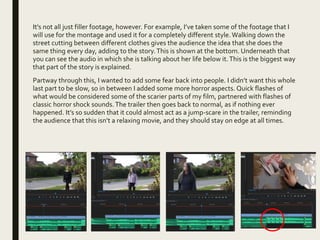 It’s not all just filler footage, however. For example, I’ve taken some of the footage that I
will use for the montage and used it for a completely different style.Walking down the
street cutting between different clothes gives the audience the idea that she does the
same thing every day, adding to the story.This is shown at the bottom. Underneath that
you can see the audio in which she is talking about her life below it.This is the biggest way
that part of the story is explained.
Partway through this, I wanted to add some fear back into people. I didn’t want this whole
last part to be slow, so in between I added some more horror aspects. Quick flashes of
what would be considered some of the scarier parts of my film, partnered with flashes of
classic horror shock sounds.The trailer then goes back to normal, as if nothing ever
happened. It’s so sudden that it could almost act as a jump-scare in the trailer, reminding
the audience that this isn’t a relaxing movie, and they should stay on edge at all times.
 
