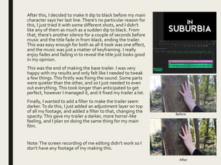 After this, I decided to make it dip to black before my main
character says her last line.There’s no particular reason for
this, I just tried it with some different shots, and I didn’t
like any of them as much as a sudden dip to black. From
that, there’s another silence for a couple of seconds before
music and the title fade in from black, ending the trailer.
This was easy enough for both as all it took was one effect,
and the music was just a matter of keyframing. I really
enjoy fades and fading in to reveal the title just looks good
in my opinion.
This was the end of making the base trailer. I was very
happy with my results and only felt like I needed to tweak
a few things.This firstly was fixing the sound. Some parts
were quieter than the other, and so I just needed to even
out everything. This took longer than anticipated to get
perfect, however I managed it, and it fixed my trailer a lot.
Finally, I wanted to add a filter to make the trailer seem
darker.To do this, I just added an adjustment layer on top
of all my footage, and added a filter to that, changing the
opacity.This gave my trailer a darker, more horror-like
feeling, and I plan on doing the same thing for my main
film.
Note:The screen recording of me editing didn’t work so I
don’t have any footage of my making this.
Before
After
 