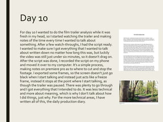 Day 10
For day 10 I wanted to do the film trailer analysis while it was
fresh in my head, so I started watching the trailer and making
notes of the time every time I wanted to talk about
something. After a few watch-throughs, I had the script ready.
I wanted to make sure I got everything that I wanted to talk
about written down no matter how long this was, but luckily
the video was still just under six minutes, so it doesn’t drag on.
After the script was done, I recorded the script on my phone
and moved it over to my computer. It’s a simple process,
making notes on premiere pro as to where to cut and stop the
footage. I exported some frames, so the screen doesn’t just go
black when I start talking and instead just acts like a freeze
frame, instead it stops at the point where I start talking, as
though the trailer was paused. There was plenty to go through
and I got everything that I intended to do. It was less technical
and more about meaning, which is why I don’t talk about how
I did things, just why. For the more technical areas, I have
written all of this, the daily production diary.
 