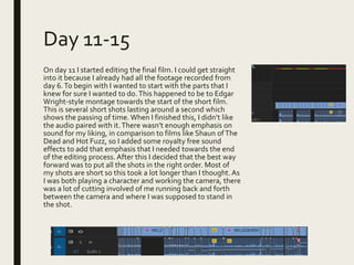 Day 11-15
On day 11 I started editing the final film. I could get straight
into it because I already had all the footage recorded from
day 6.To begin with I wanted to start with the parts that I
knew for sure I wanted to do.This happened to be to Edgar
Wright-style montage towards the start of the short film.
This is several short shots lasting around a second which
shows the passing of time. When I finished this, I didn’t like
the audio paired with it.There wasn’t enough emphasis on
sound for my liking, in comparison to films like Shaun ofThe
Dead and Hot Fuzz, so I added some royalty free sound
effects to add that emphasis that I needed towards the end
of the editing process. After this I decided that the best way
forward was to put all the shots in the right order. Most of
my shots are short so this took a lot longer than I thought.As
I was both playing a character and working the camera, there
was a lot of cutting involved of me running back and forth
between the camera and where I was supposed to stand in
the shot.
 