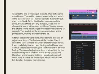 Towards the end of making all the cuts, I had to fix some
sound issues.The sudden scream towards the end wasn’t
in the place I want it to. I wanted to make it perfectly cut,
then cut to black. To do this I had to move around the
audio. Because there isn’t any dialogue, I was able to
change the sound without any problems.You can see on
the left the sound has changed by what ended up being 1.3
seconds. This made it so the scream was cut out at the
perfect time, making it what I want to be.
After all these cuts were done, I had to make a couple of
adjustment layers.The first one at the top is a filter. I
added the layer to make the whole short film look darker.
It was really bright when I was filming and adding a blue-
ish filter that I custom made gave the film more of a horror
feeling. The second adjustment layer is added just for the
most intense part in the film. It uses a crop tool to add
black bars at the top and bottom. I won’t go into much
detail now, as that’s for the analysis which I will do later,
but it makes the scene more intense.
 
