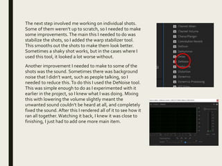 The next step involved me working on individual shots.
Some of them weren’t up to scratch, so I needed to make
some improvements. The main this I needed to do was
stabilize the shots, so I added the warp stabilizer tool.
This smooths out the shots to make them look better.
Sometimes a shaky shot works, but in the cases where I
used this tool, it looked a lot worse without.
Another improvement I needed to make to some of the
shots was the sound. Sometimes there was background
noise that I didn’t want, such as people talking, so I
needed to reduce this.To do this I used the DeNoise tool.
This was simple enough to do as I experimented with it
earlier in the project, so I knew what I was doing. Mixing
this with lowering the volume slightly meant the
unwanted sound couldn’t be heard at all, and completely
fixed the sound. After this I rendered all of it to see how it
ran all together.Watching it back, I knew it was close to
finishing, I just had to add one more main item.
 