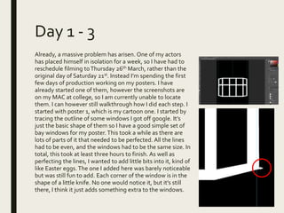 Day 1 - 3
Already, a massive problem has arisen. One of my actors
has placed himself in isolation for a week, so I have had to
reschedule filming toThursday 26th March, rather than the
original day of Saturday 21st. Instead I’m spending the first
few days of production working on my posters. I have
already started one of them, however the screenshots are
on my MAC at college, so I am currently unable to locate
them. I can however still walkthrough how I did each step. I
started with poster 1, which is my cartoon one. I started by
tracing the outline of some windows I got off google. It’s
just the basic shape of them so I have a good simple set of
bay windows for my poster.This took a while as there are
lots of parts of it that needed to be perfected. All the lines
had to be even, and the windows had to be the same size. In
total, this took at least three hours to finish. As well as
perfecting the lines, I wanted to add little bits into it, kind of
like Easter eggs.The one I added here was barely noticeable
but was still fun to add. Each corner of the window is in the
shape of a little knife. No one would notice it, but it’s still
there, I think it just adds something extra to the windows.
 