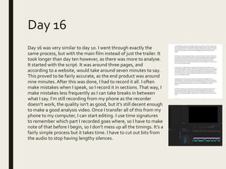 Day 16
Day 16 was very similar to day 10. I went through exactly the
same process, but with the main film instead of just the trailer. It
took longer than day ten however, as there was more to analyse.
It started with the script. It was around three pages, and
according to a website, would take around seven minutes to say.
This proved to be fairly accurate, as the end product was around
nine minutes. After this was done, I had to record it all. I often
make mistakes when I speak, so I record it in sections. That way, I
make mistakes less frequently as I can take breaks in between
what I say. I’m still recording from my phone as the recorder
doesn’t work, the quality isn’t as good, but it’s still decent enough
to make a good analysis video. Once I transfer all of this from my
phone to my computer, I can start editing. I use time signatures
to remember which part I recorded goes where, so I have to make
note of that before I begin, so I don’t mess up all the timings. It’s a
fairly simple process but it takes time. I have to cut out bits from
the audio to stop having lengthy silences.
 