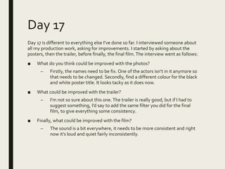 Day 17
Day 17 is different to everything else I’ve done so far. I interviewed someone about
all my production work, asking for improvements. I started by asking about the
posters, then the trailer, before finally, the final film.The interview went as follows:
■ What do you think could be improved with the photos?
– Firstly, the names need to be fix. One of the actors isn’t in it anymore so
that needs to be changed. Secondly, find a different colour for the black
and white poster title. It looks tacky as it does now.
■ What could be improved with the trailer?
– I’m not so sure about this one.The trailer is really good, but if I had to
suggest something, I’d say to add the same filter you did for the final
film, to give everything some consistency.
■ Finally, what could be improved with the film?
– The sound is a bit everywhere, it needs to be more consistent and right
now it’s loud and quiet fairly inconsistently.
 