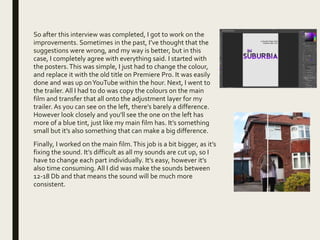 So after this interview was completed, I got to work on the
improvements. Sometimes in the past, I’ve thought that the
suggestions were wrong, and my way is better, but in this
case, I completely agree with everything said. I started with
the posters.This was simple, I just had to change the colour,
and replace it with the old title on Premiere Pro. It was easily
done and was up onYouTube within the hour. Next, I went to
the trailer. All I had to do was copy the colours on the main
film and transfer that all onto the adjustment layer for my
trailer. As you can see on the left, there’s barely a difference.
However look closely and you’ll see the one on the left has
more of a blue tint, just like my main film has. It’s something
small but it’s also something that can make a big difference.
Finally, I worked on the main film.This job is a bit bigger, as it’s
fixing the sound. It’s difficult as all my sounds are cut up, so I
have to change each part individually. It’s easy, however it’s
also time consuming. All I did was make the sounds between
12-18 Db and that means the sound will be much more
consistent.
 
