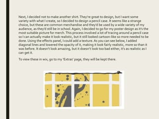 Next, I decided not to make another shirt.They’re great to design, but I want some
variety with what I create, so I decided to design a pencil case. It seems like a strange
choice, but these are common merchandise and they’d be used by a wide variety of my
audience, as they’d still be in school. Again, I decided to go for my poster design as it’s the
most suitable picture for merch.This process involved a lot of tracing around a pencil case
so I can actually make it look realistic, but it still looked cartoon-like so more needed to be
done. Using the effects panel, I could add a texture. As you can see below, I added
diagonal lines and lowered the opacity of it, making it look fairly realistic, more so than it
was before. It doesn’t look amazing, but it doesn’t look too bad either, it’s as realistic as I
can get it.
To view these in wix, go to my ‘Extras’ page, they will be kept there.
 