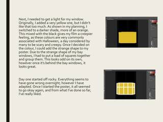 Next, I needed to get a light for my window.
Originally, I added a very yellow one, but I didn’t
like that too much. As shown in my planning, I
switched to a darker shade, more of an orange.
This mixed with the black gives my film a creepier
feeling, as these colours are very commonly
associated with Halloween, a day considered by
many to be scary and creepy. Once I decided on
the colour, I could add the strange shape to my
poster. Due to the strange shape of my bay
windows, I had to put a load of squares together
and group them.This looks odd on its own,
however once it’s behind the bay windows, it
looks great.
Day one started off rocky. Everything seems to
have gone wrong overnight; however I have
adapted. Once I started the poster, it all seemed
to go okay again, and from what I’ve done so far,
I’ve really liked.
 