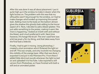 After this was done it was all about placement. I put it
quite high up in the window to make it clearer when the
light buzzes on.The problem with this was that my
silhouette wasn’t big enough for the window, so I had to
make changes which ended up improving the overall
look. Adding more to the body on the bottom almost
gives the shadow this ghostly look adding to the horror
aspect of it. Next, I decided to add a blood splatter.This
just adds something to the poster, making it seem like
more is happening. I looked at it both with and without
the blood, and I much preferred it with. Next time
however, I’d change the brush.The one I used here was
a bit too pixel-y for my liking, and that takes away from
the final look a little bit.
Finally, I had to get it moving. Using photoshop, I
created a short animation which flickered the light on
and off.This was simple, and only involved me changing
the visibility of the orange layer. After that was done, I
exported it and put it into Premiere Pro. From there I
added little electrical sounds whenever the light turned
on and uploaded it toYouTube. I also exported a still
version from Photoshop, so I have finished with both a
still and an animated poster.
 