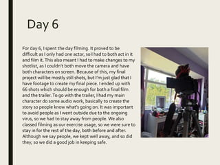 Day 6
For day 6, I spent the day filming. It proved to be
difficult as I only had one actor, so I had to both act in it
and film it.This also meant I had to make changes to my
shotlist, as I couldn’t both move the camera and have
both characters on screen. Because of this, my final
project will be mostly still shots, but I’m just glad that I
have footage to create my final piece. I ended up with
66 shots which should be enough for both a final film
and the trailer.To go with the trailer, I had my main
character do some audio work, basically to create the
story so people know what’s going on. It was important
to avoid people as I went outside due to the ongoing
virus, so we had to stay away from people. We also
classed filming as our exercise usage, so we were sure to
stay in for the rest of the day, both before and after.
Although we say people, we kept well away, and so did
they, so we did a good job in keeping safe.
 