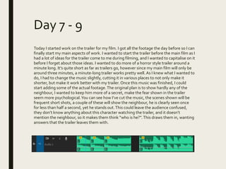 Day 7 - 9
Today I started work on the trailer for my film. I got all the footage the day before so I can
finally start my main aspects of work. I wanted to start the trailer before the main film as I
had a lot of ideas for the trailer come to me during filming, and I wanted to capitalise on it
before I forget about those ideas. I wanted to do more of a horror style trailer around a
minute long. It’s quite short as far as trailers go, however since my main film will only be
around three minutes, a minute-long trailer works pretty well. As I knew what I wanted to
do, I had to change the music slightly, cutting it in various places to not only make it
shorter, but make it work better with my trailer. Once this music was finished, I could
start adding some of the actual footage.The original plan is to show hardly any of the
neighbour, I wanted to keep him more of a secret, make the fear shown in the trailer
seem more psychological.You can see how I’ve cut the music, the scenes shown will be
frequent short shots, a couple of these will show the neighbour, he is clearly seen once
for less than half a second, yet he stands out.This could leave the audience confused,
they don’t know anything about this character watching the trailer, and it doesn’t
mention the neighbour, so it makes them think “who is he?”.This draws them in, wanting
answers that the trailer leaves them with.
 