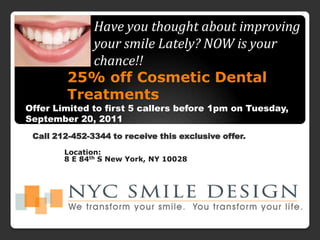 Have you thought about improving your smile Lately? NOW is your chance!!  25% off Cosmetic Dental Treatments  Offer Limited to first 5 callers before 1pm on Tuesday, September 20, 2011 Call 212-452-3344 to receive this exclusive offer.  Location:  8 E 84thS New York, NY 10028 