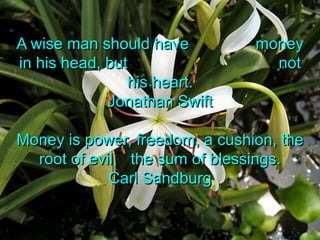 A wise man should have               money in his head, but                                  not his heart.Jonathan SwiftMoney is power, freedom, a cushion, the root of evil,   the sum of blessings.Carl Sandburg