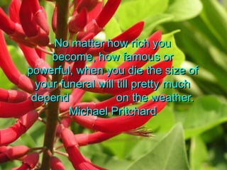 No matter how rich you become, how famous or powerful, when you die the size of your funeral will till pretty much depend               on the weather.Michael Pritchard