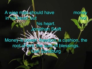A wise man should have               money in his head, but                                  not his heart.Jonathan SwiftMoney is power, freedom, a cushion, the root of evil, the sum of blessings.Carl Sandburg