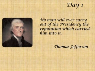 Day 1 No man will ever carry out of the Presidency the reputation which carried him into it. Thomas Jefferson 
